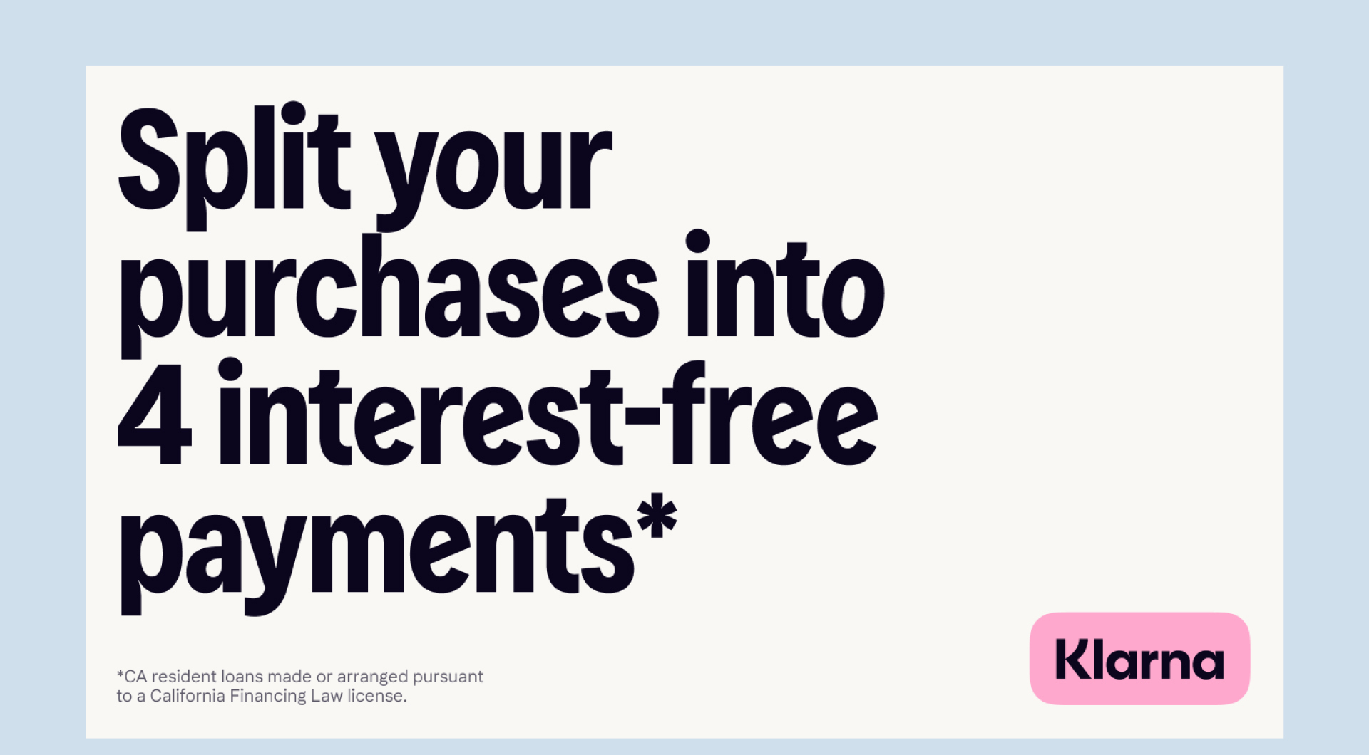 Split your purchases in to 4 interest-free payments* CA residents loans made or arranged pursuant to a California Financing Law License. Klarna