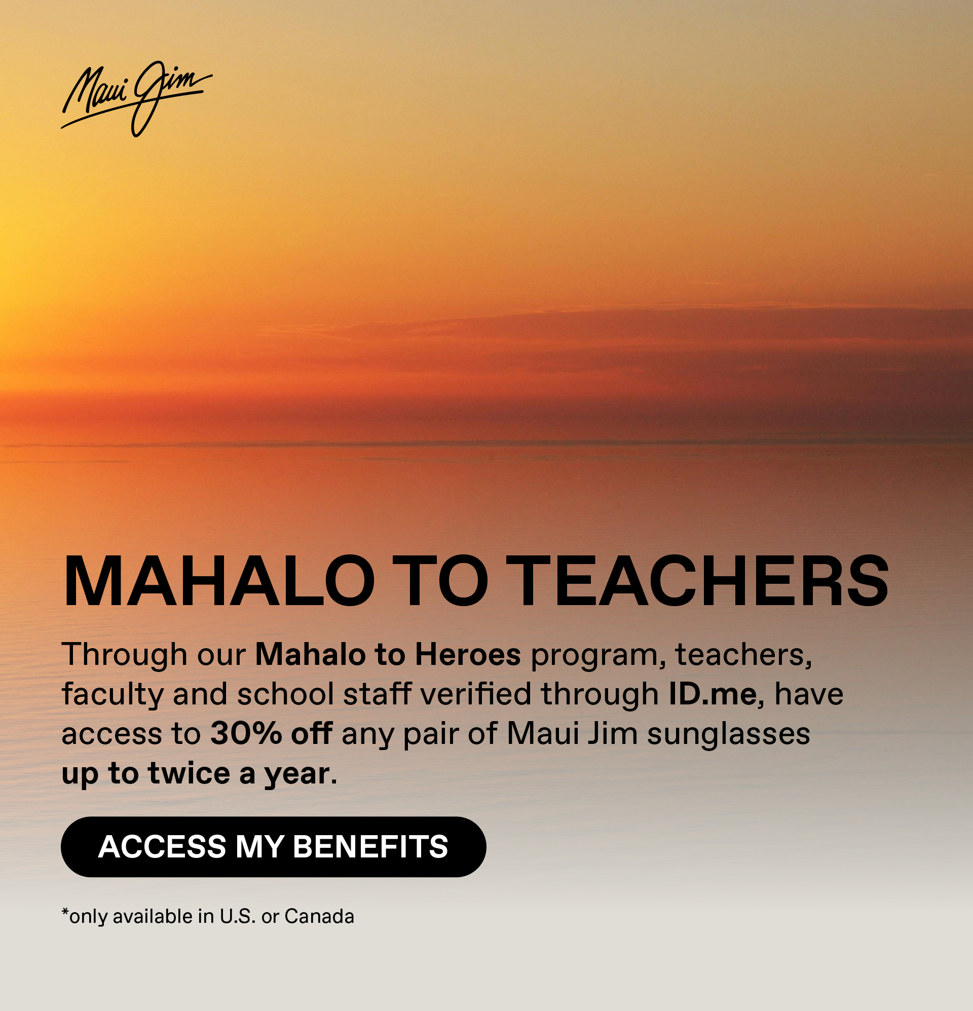 Maui Jim - Mahalo to Teachers-Through our Mahalo to Heroes program, teachers, faculty and school staff verified through ID.me, have access to 30% off any pair of Maui Jim sunglasses up to twice a year.  Access my benefits. only available in US or Canada
