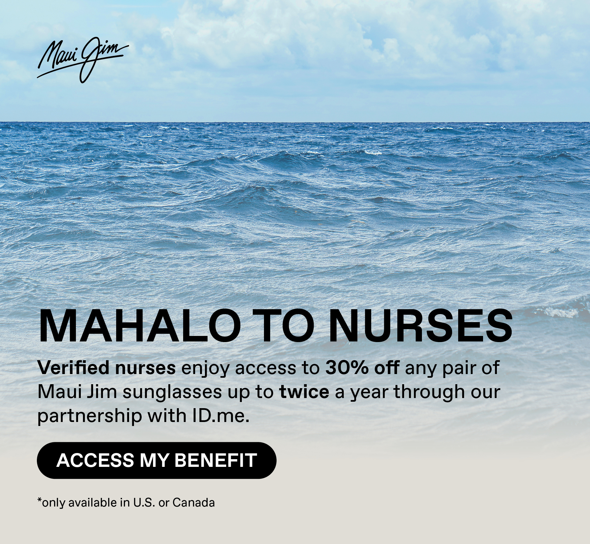 Maui Jim - Mahalo to Nurses - Verified nurses enjoy access to 30% off any pair of Maui Jim sunglasses up to twice a year though our partnership with ID.me.  Access my benefit. Only available in US and Canada