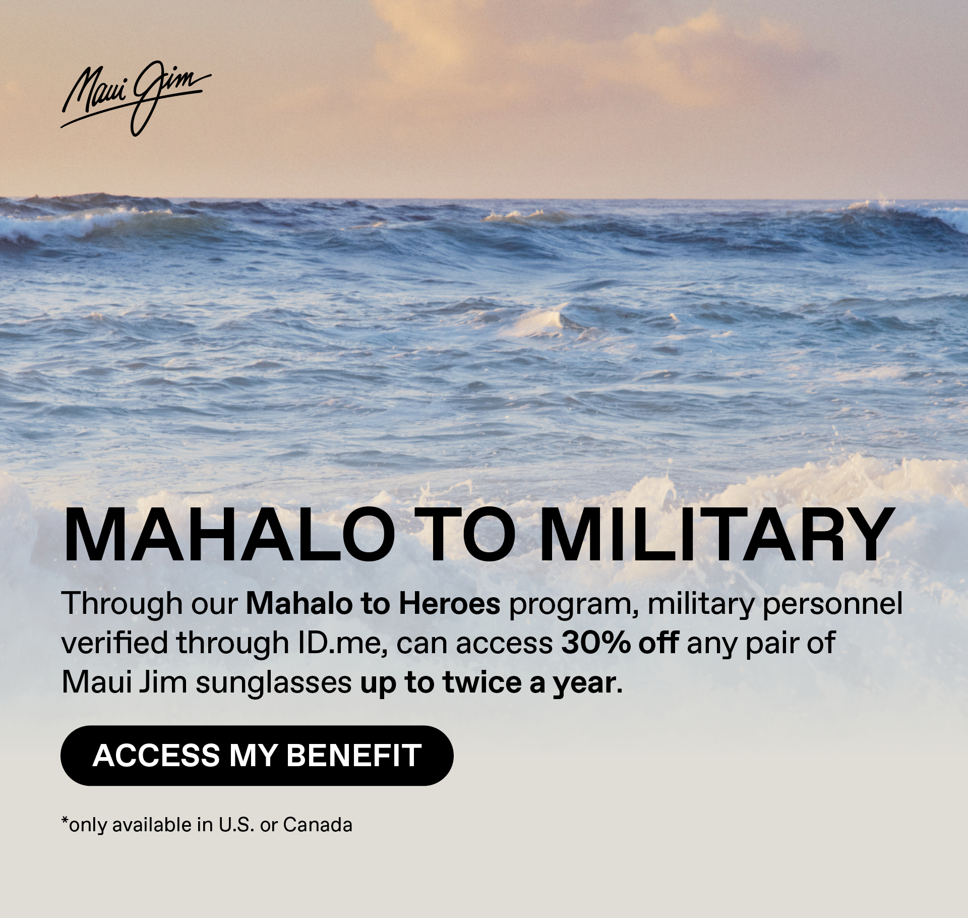 Maui Jim - Mahalo to Military-Through our Mahalo to Heroes program, military personnel verified through ID.me, have access to 30% off any pair of Maui Jim sunglasses up to twice a year.  Access my benefits. only available in US or Canada