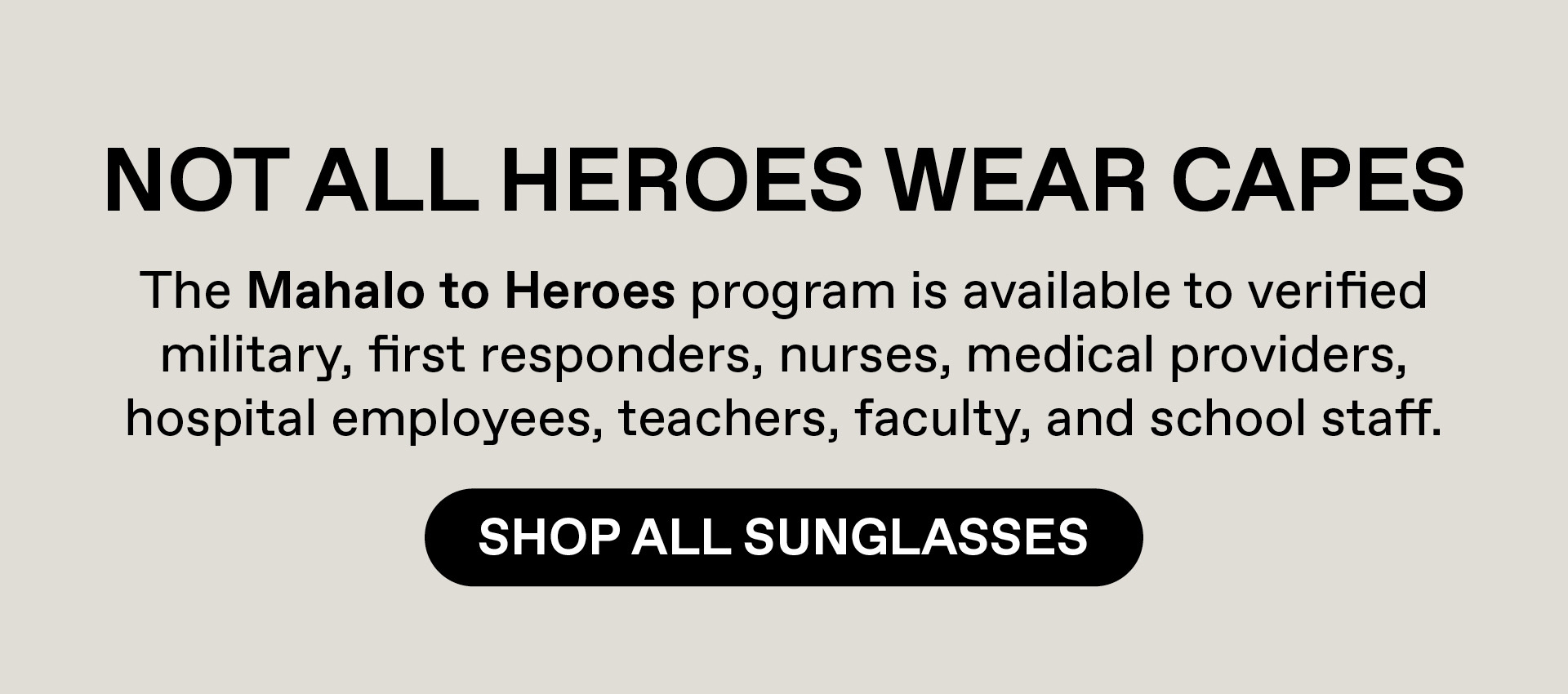 Not all heroes wear capes. Our Mahalo to heroes program is available to verified military, first responders, nurses, medical providers, hospital employees, teachers, faculty and school staff. Shop All Sunglasses