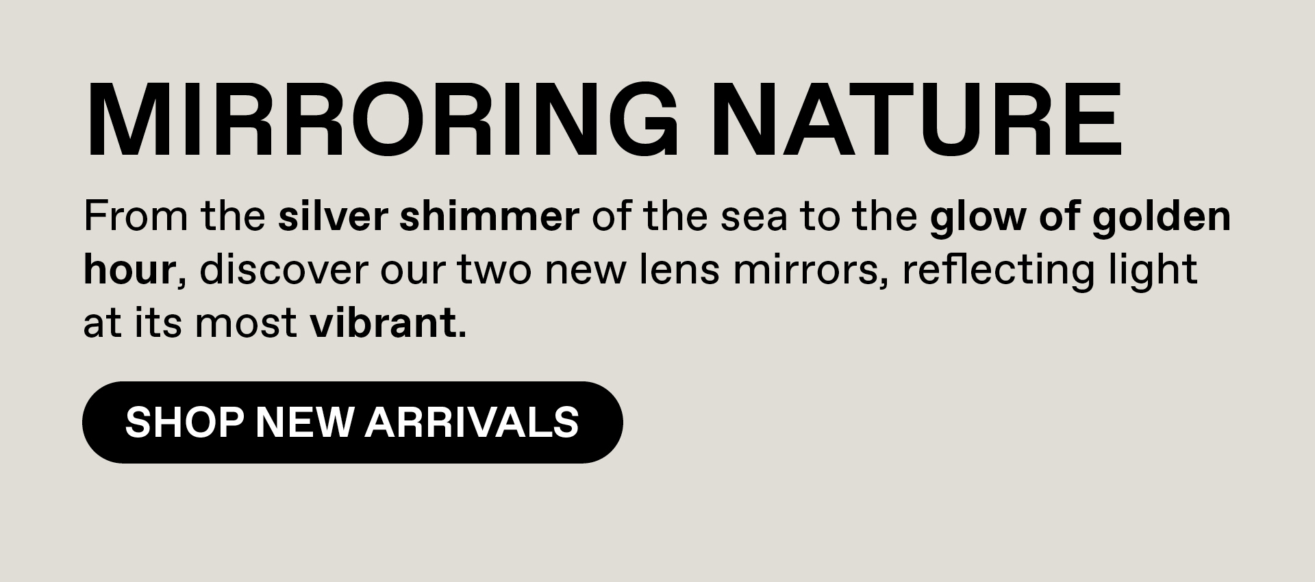 Mirroring Nature - From the sliver shimmer of the sea to the glow of golden hour, discover our two new lens mirrors, reflecting light at its most vibrant. Shop New Arrivals