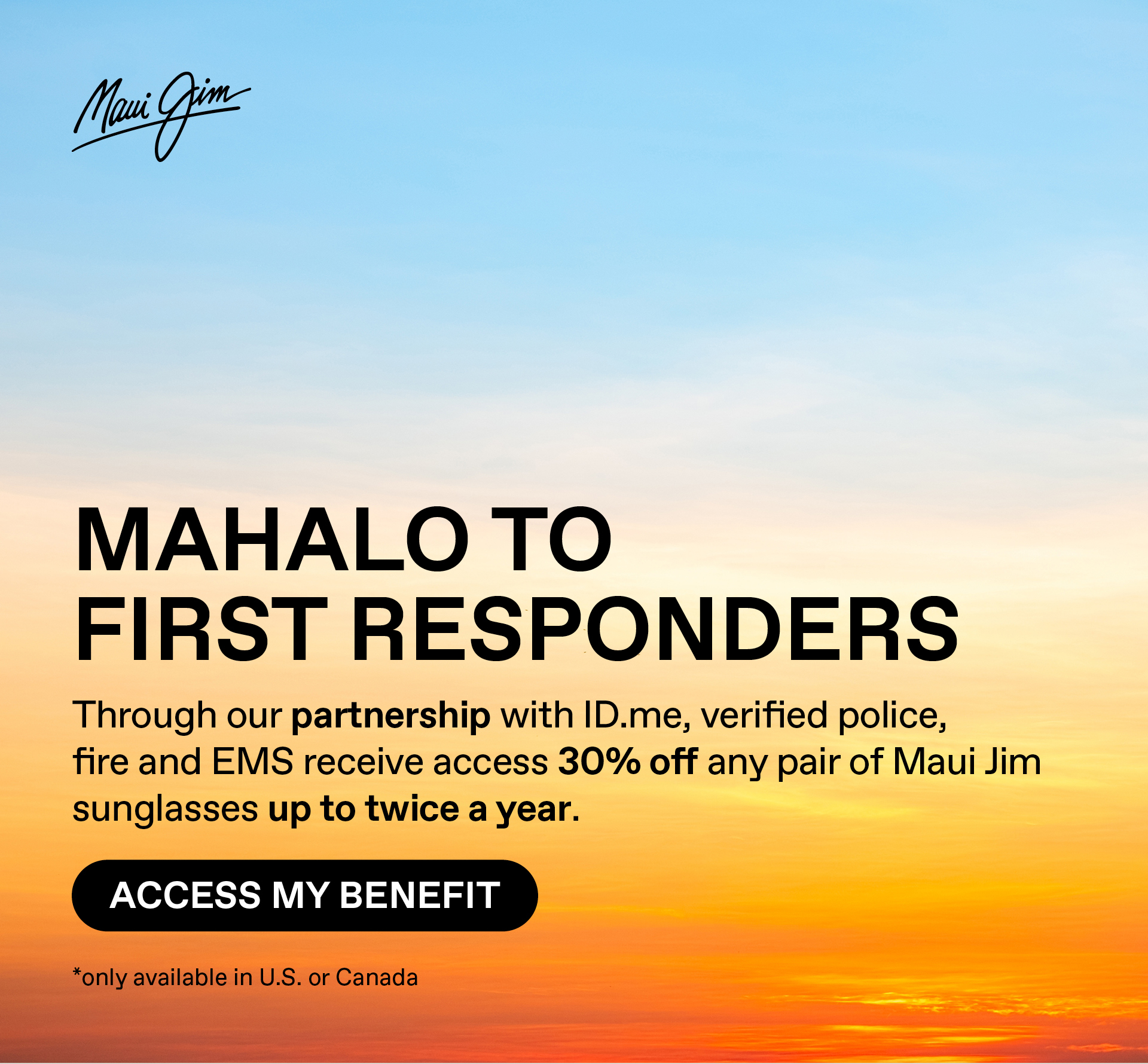 Maui Jim - Mahalo to First Responders - Through our partnership with ID.me, verified police, fire and EMS receive access to 30% off any pair of Maui Jim sunglasses up to twice a year.. Access my Benefit. Only available in US and Canada