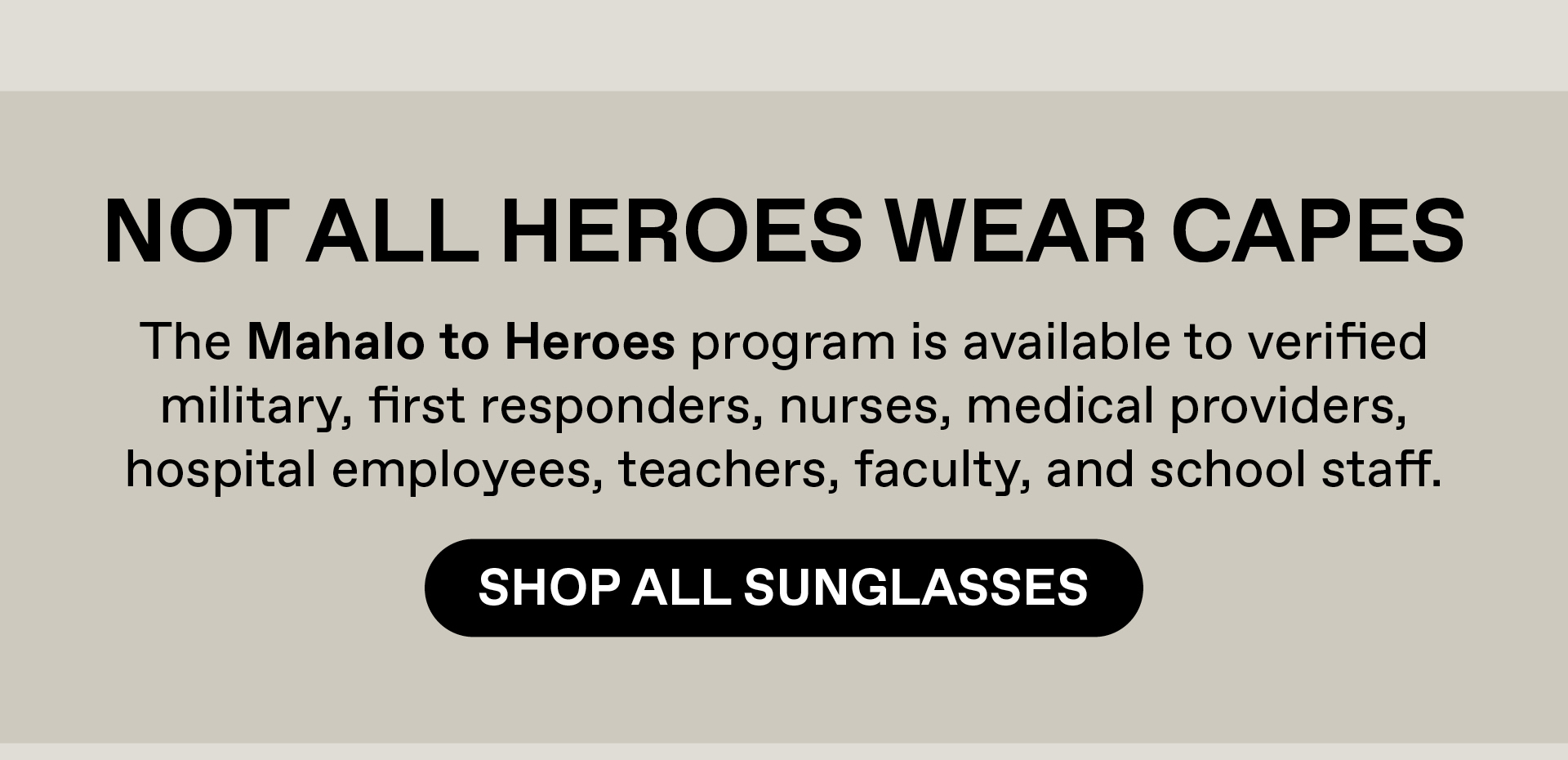 Not all heroes wear capes. The Mahalo to Heroes program is available to verified military, first responders, nurses, medical providers, hospital employees, teacher, faculty and school staff. Shop All Sunglasses