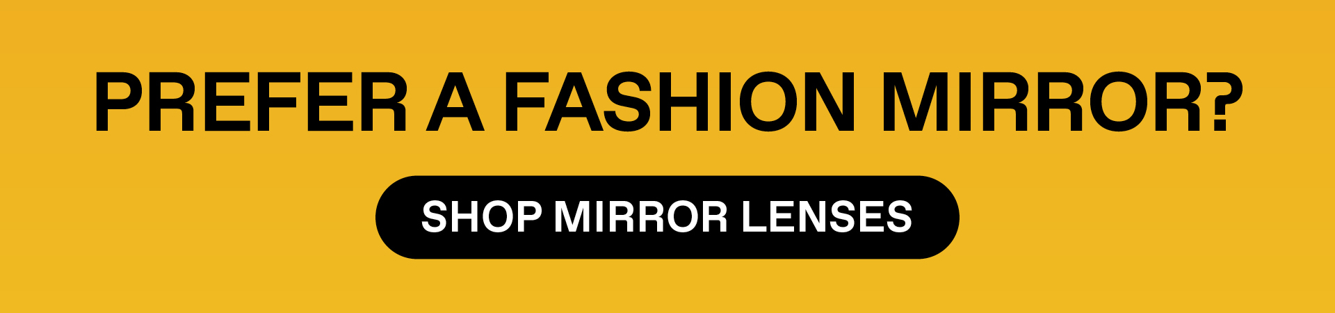 PREFER A FASHION MIRROR? SHOP MIRROR LENSES