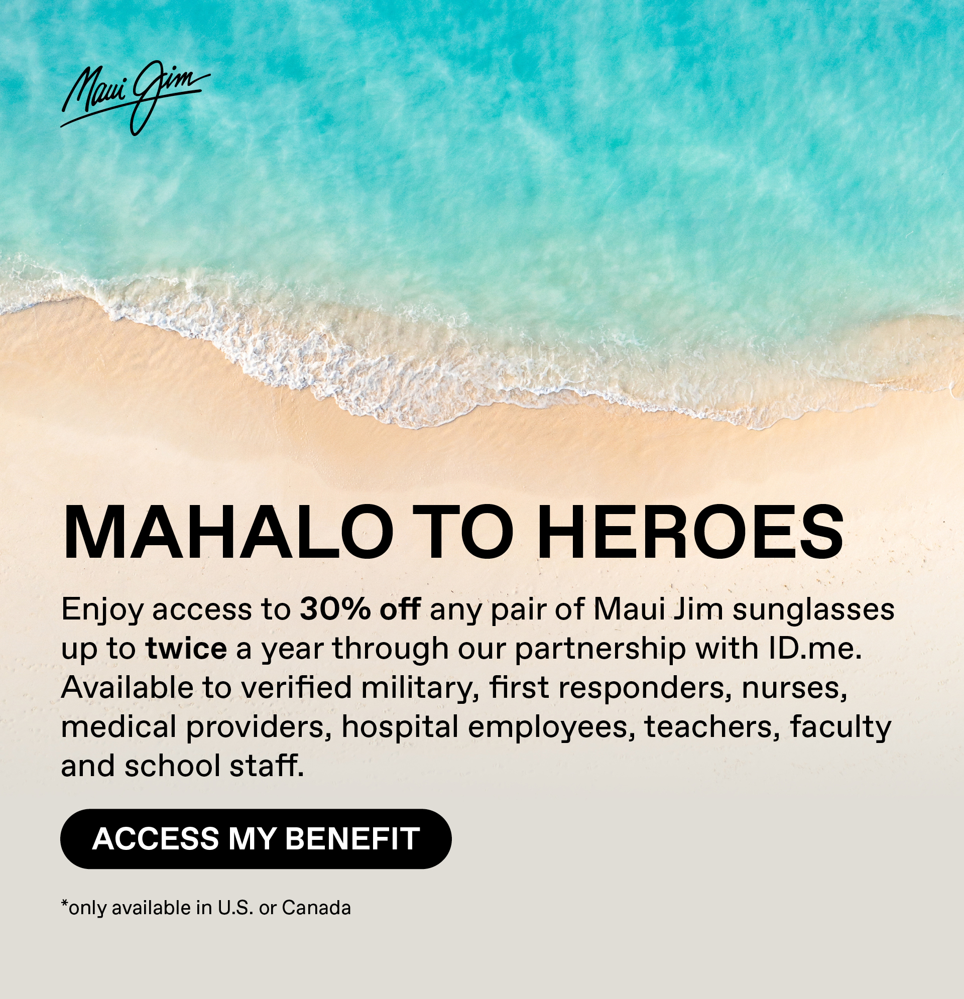 Maui Jim - Mahalo toHeroes - Enjoy acces to 30%off any pair of Maui JIm sungasses up to twice a year through our partnership with ID.me. Availablle to verified military, first responders, nurses, medical providers, hospital employees, teachers, faculty and school staff. Access My Benefit --Only available in US or Canada.