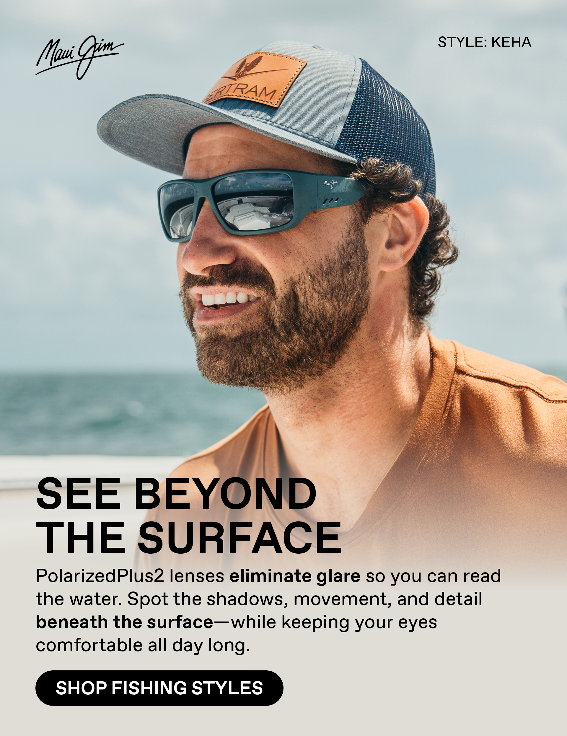 Maui Jim - See Beyond the surface. PolarizedPlus2 lenses eliminate glare so you can read the water. Shop the shadows, movement and detail beneath the surface- while keeping your eyes comfortable all day long. Shop Fishing Styles