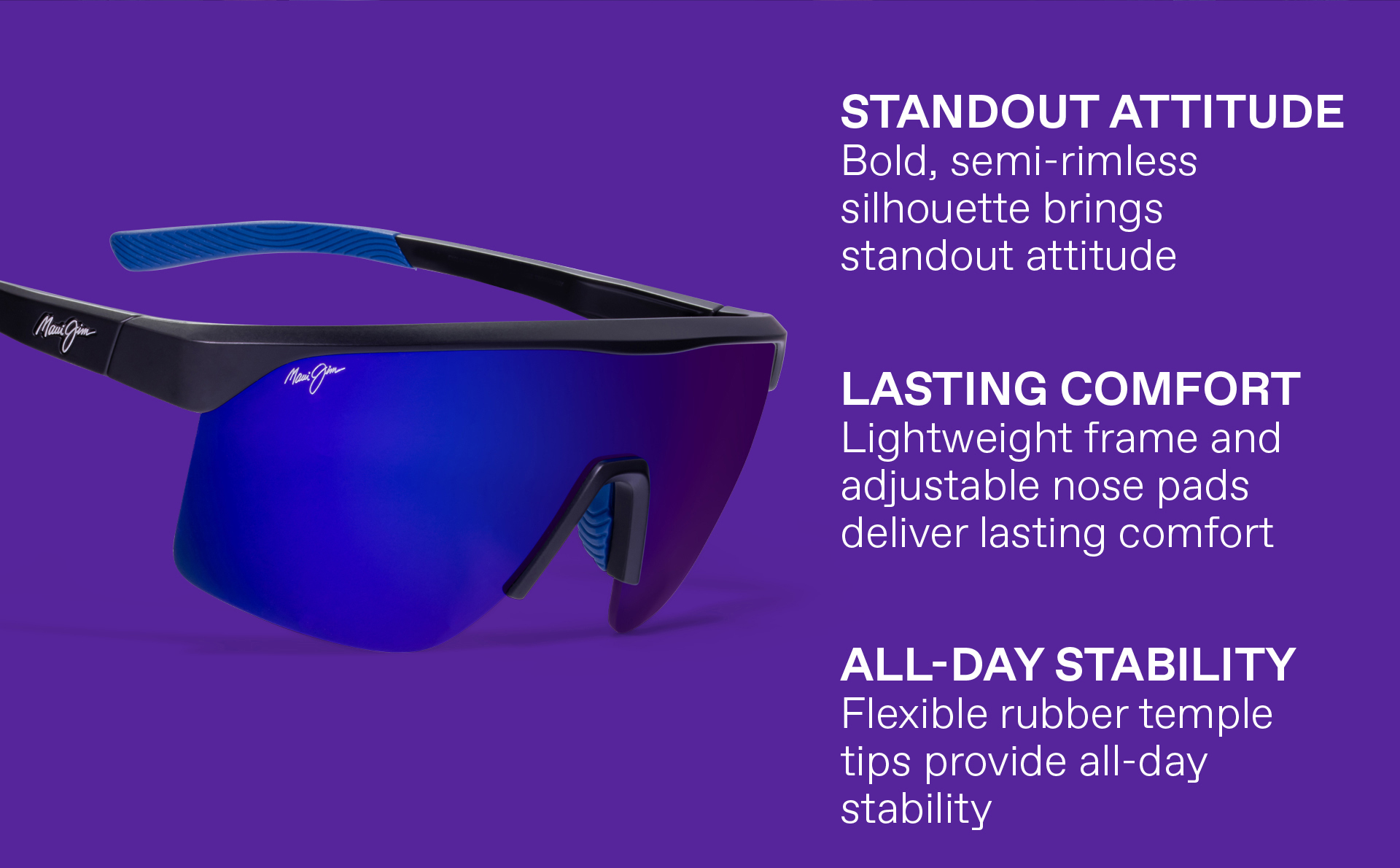 STANDOUT ATTITUDE- Bold, semi-rimless silhouette brings standout attitude, LASTING COMFORT - Lightweight frame and adjustable nose pads deliver lasting comfort. ALL-DAY STABILITY - Flexible rubber temple tips provide all day stability.