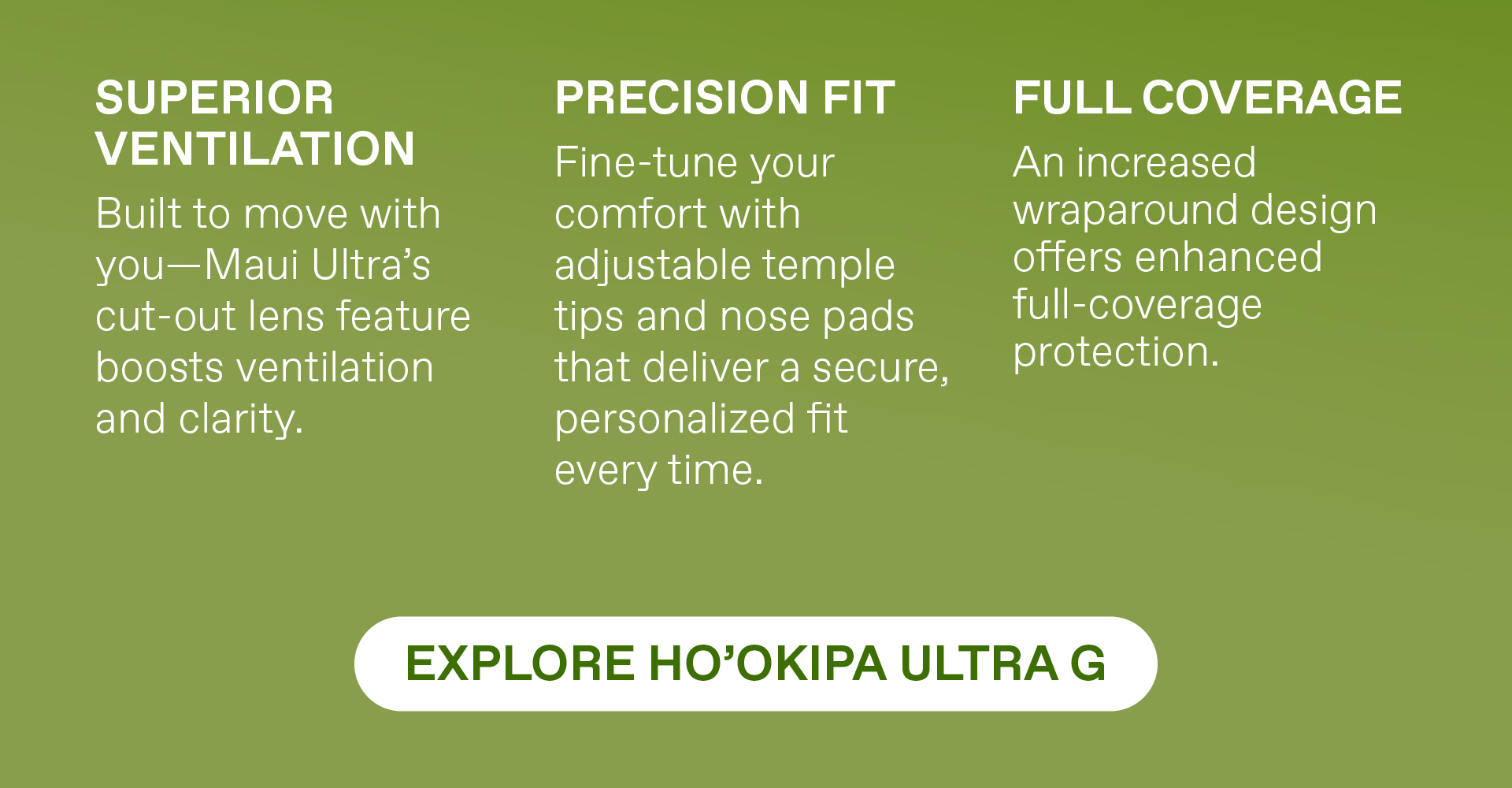 Superior Ventilation - Built to move with you - Maui Ultra's cuta out lens feature boosts ventilation and clarity. Precision Fit - Fine tune your comfort with adjustable temple tips and nose pads that deliver a secure personalized fit every time. Full Coverage - An increased wraparound design offers enhanced full coverage protection. Explore Hookipa Ultra G