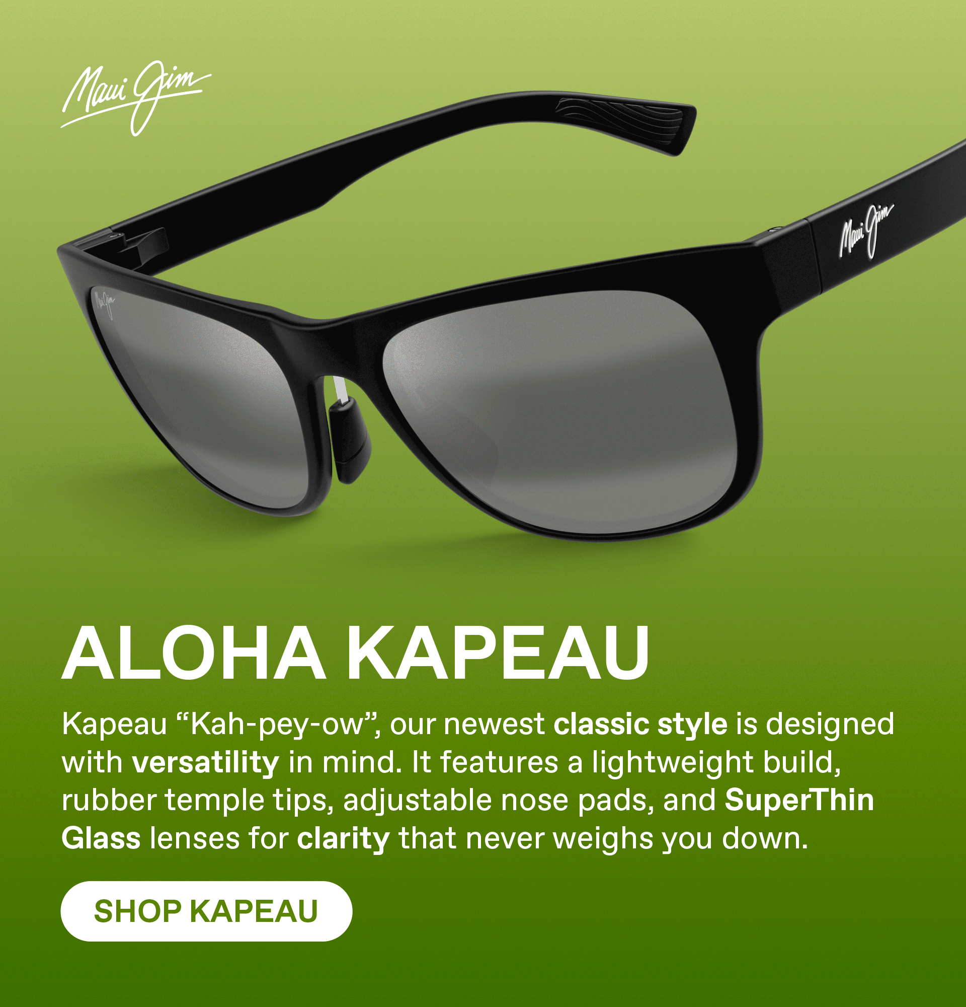 Maui Jim - ALOHA KAPEAU - Kapeau "Kah-pey-ow", our newest classic style is designed with versatility in mind, it features a lightweight build, rubber temple tips, adjustable nose pads and SuperThin Glass lenses for clarity that never weighs you down. Shop Kapeau