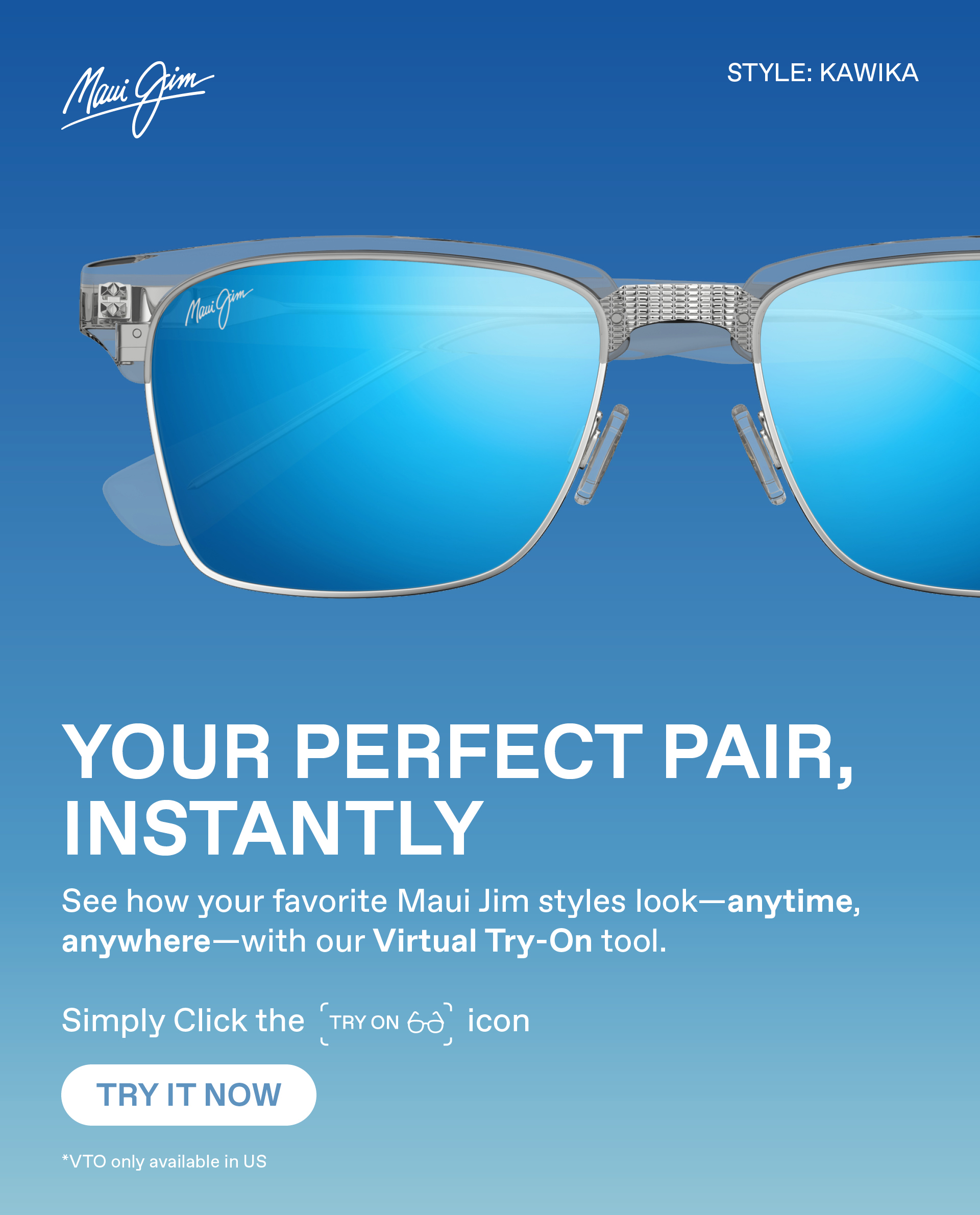 Maui Jim - Your perfect pair, instantly. See how your favorite Maui Jim styles look - anytime, anywhere - with our Virtual Try On tool. Simply click the Try On Icon. Try it Now.- VTO only available in the US