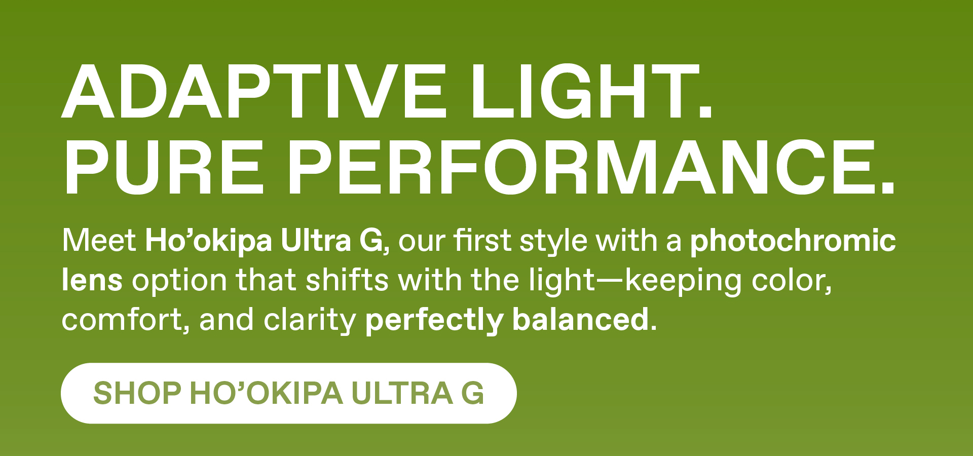Adaptive Light. Pure Performance. Meet Hookipa Ultra G, our first sytle with a photochromic lens options that shifts with the light - keeping color, comfort and clarify perfectly balanced. Shop Hookipa Ultra G