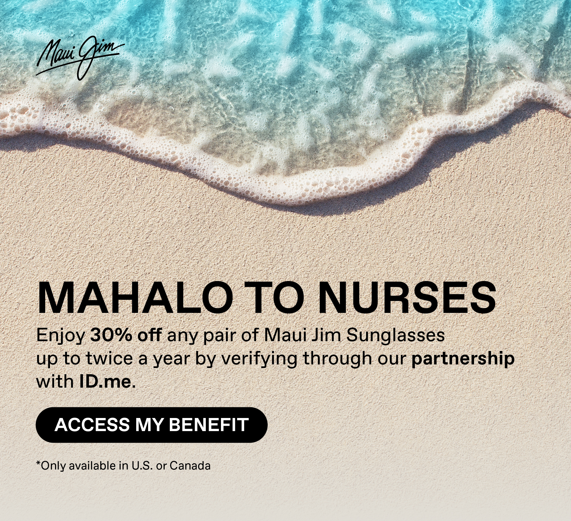 Maui Jim - Mahalo to Nurses. Verified nurses enjoy access to 30% off any pair of Maui Jim sunglasses up to twice a year through our partnership with ID.me. Access my Benefit. Only available in US and Canada