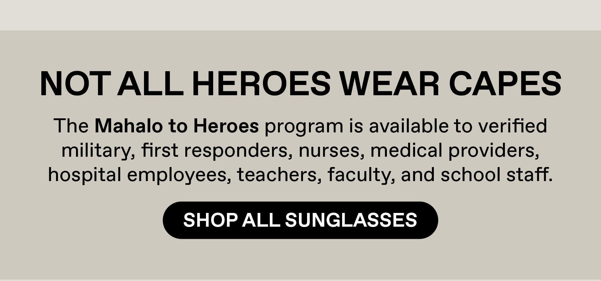 Not all heroes wear capes. The Mahalo to Heroes program is available to verified military, first responders, nurses, medical providers, hospital employees, teacher, faculty and school staff. Shop All Sunglasses