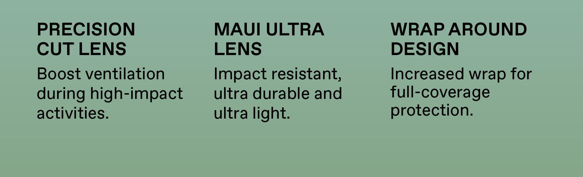 Precision Cut Lens: Boost ventilation during high impact activities. Maui Ultra Lens: Impact resistance, ultra durable, ultra light. Wrap around design: Increased wrap for full-coverage protection.