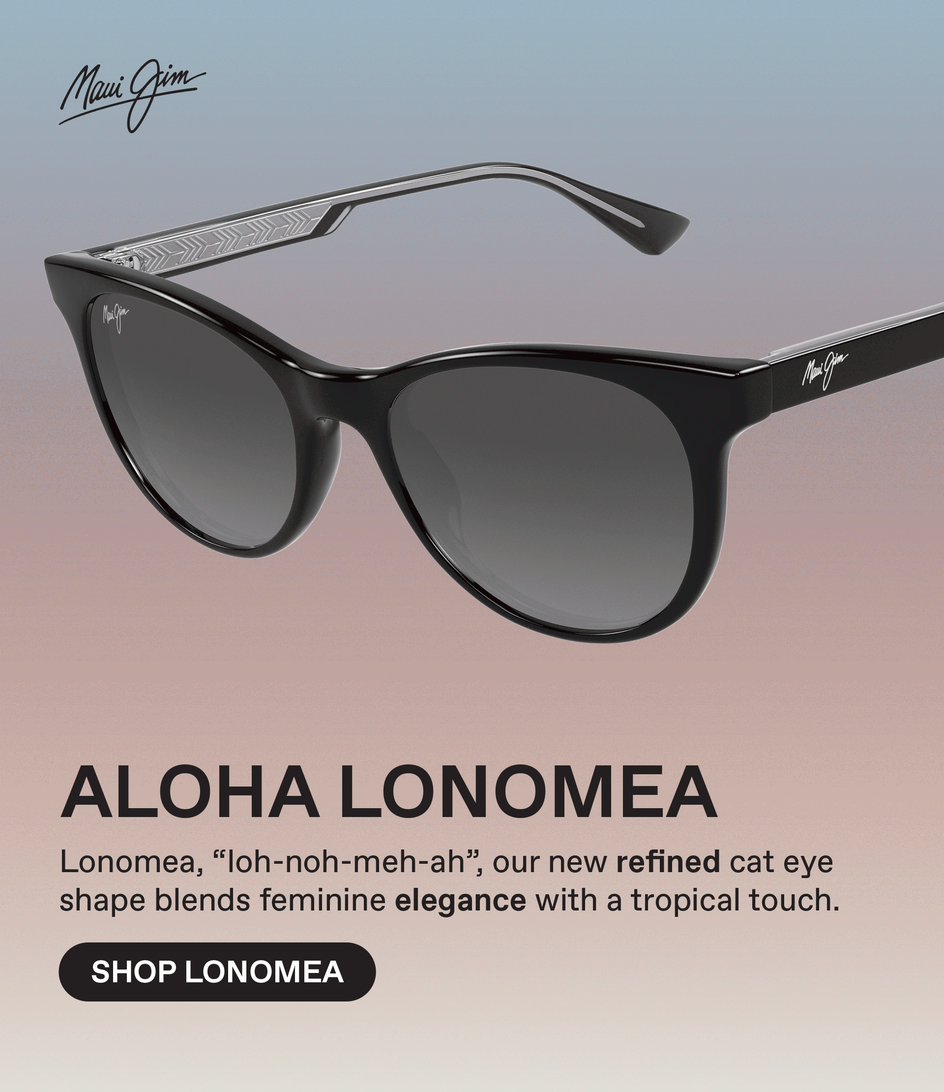 Maui Jim - ALOHA LONOMEA - Lonomea, "loh-non-meh-ah", our new refined cat eye shape blends feminine elegance with a tropical touch. Shop Lonomease pads and SuperThin Glass lenses for clarity that never weighs you down. Shop Kapeau
