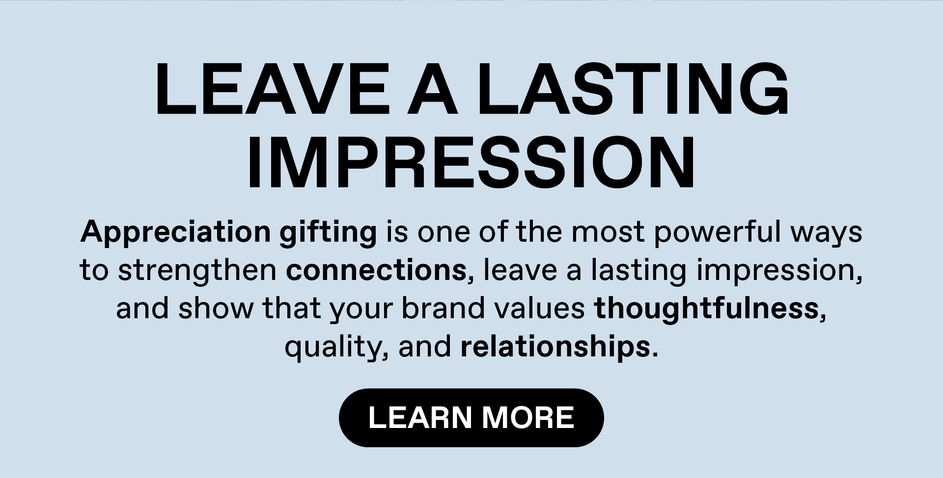 Leaving a lasting impression. Appreciation gifting is one of the most powerful ways to strengthen connection, leave a lasting impression, and show that your brand values thoughtfulness, quality and relationships. Learn More