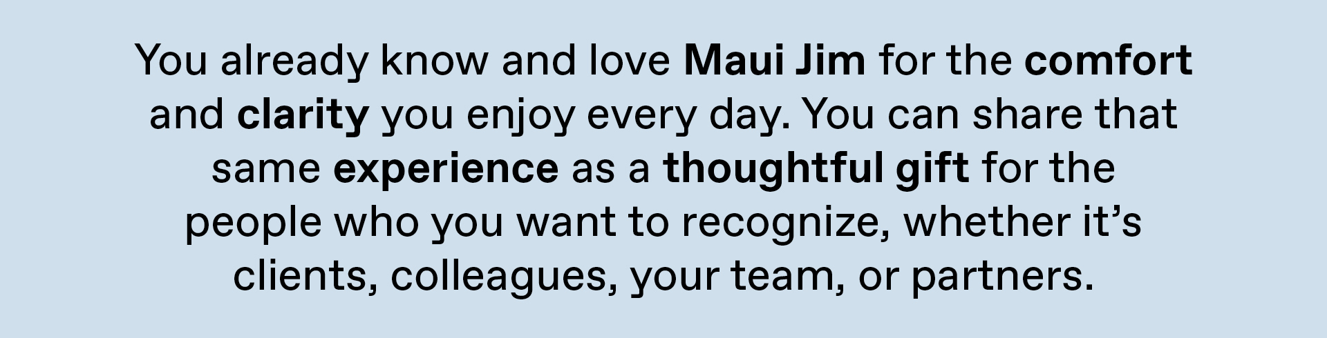 You already know and love Maui Jim for the comfort and clarity you enjoy every day. YOu can share that same experience as a thoughtful gift for the people who you want to recognize, whether its clients, colleagues, your team or partners.