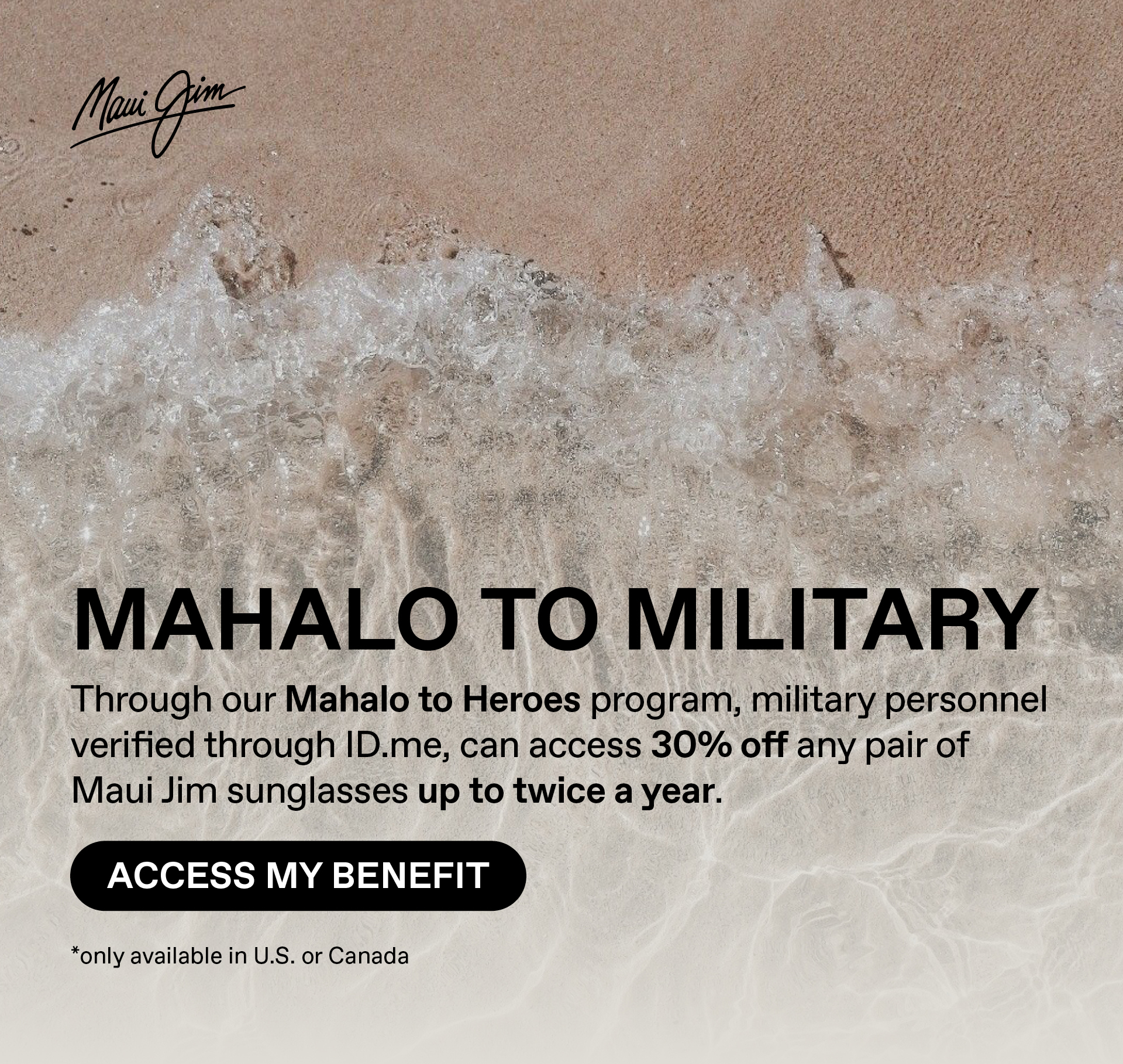 Maui Jim - Mahalo to Military. Through our Mahalo to heroes program, military personnel verified through ID.me, can access 30% off any pair of Maui Jim sunglasses up to twice a year.able in US and Canada