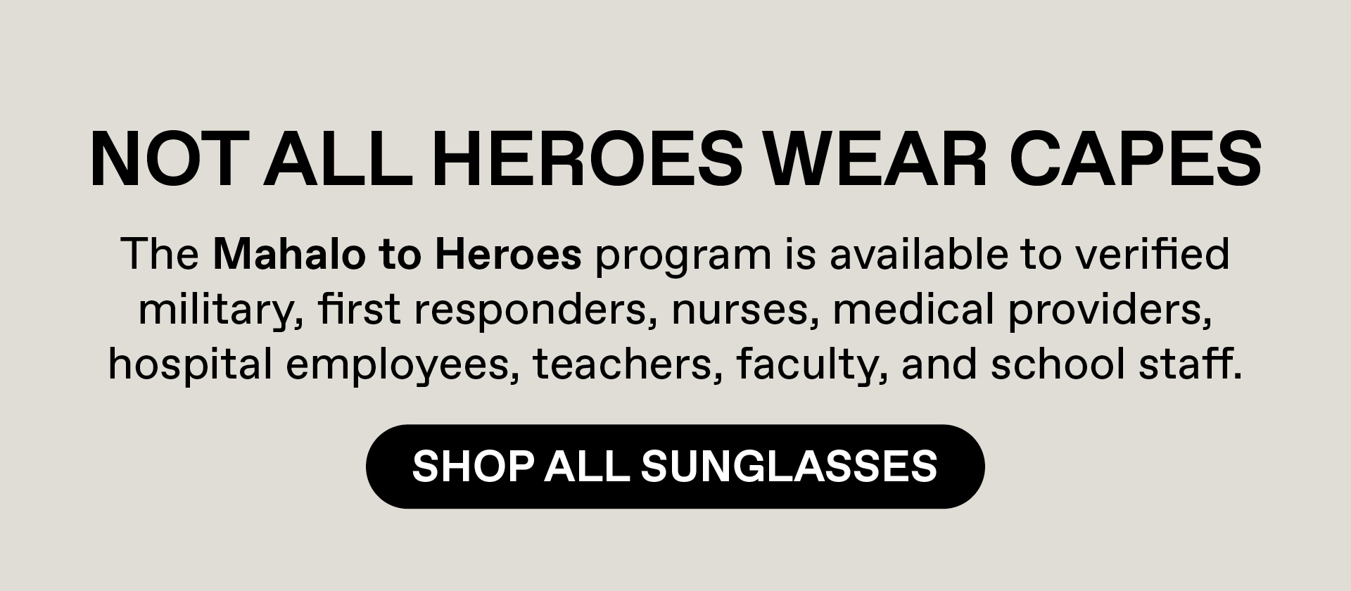 Not all heroes wear capes. The Mahalo to Heroes program is available to verified military, first responders, nurses, medical providers, hospital employees, teacher, faculty and school staff. Shop All Sunglasses