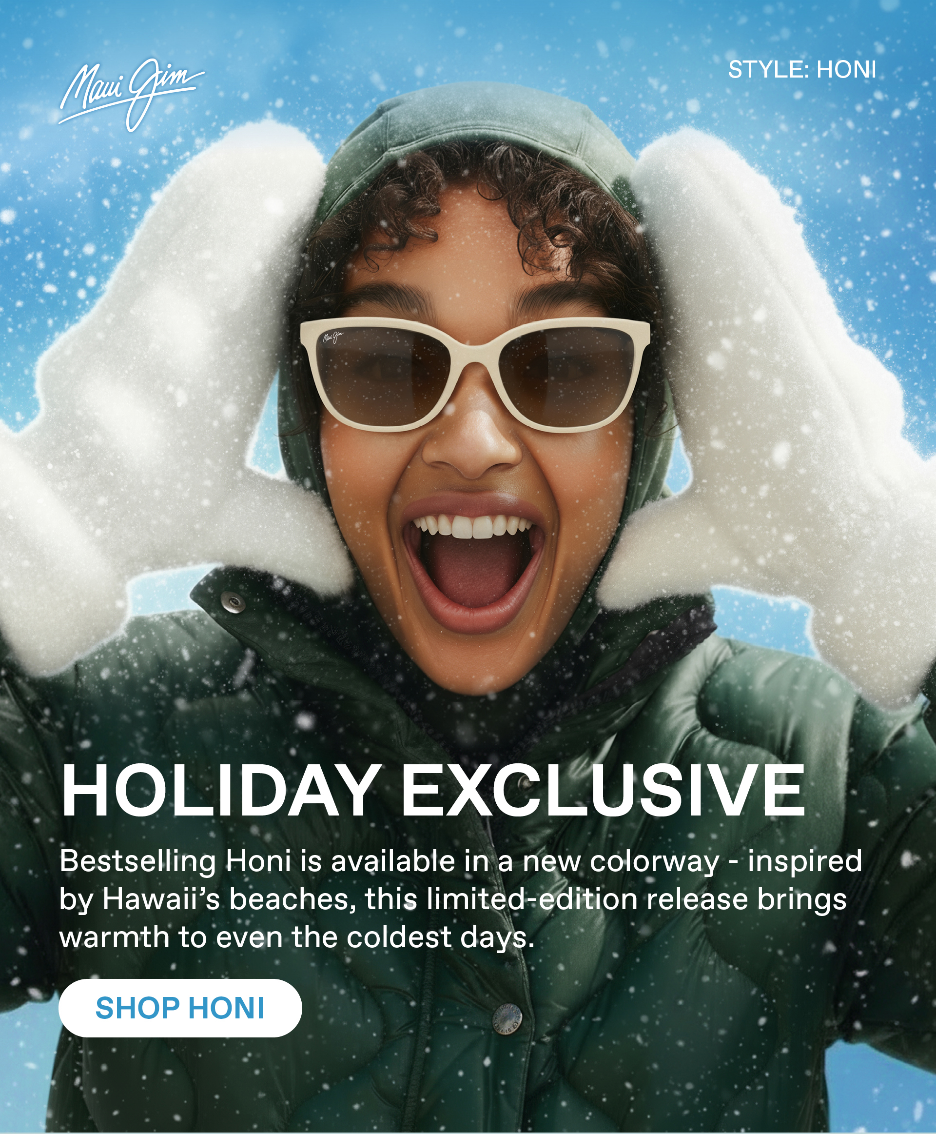 Maui Jim - Holiday Exclusive  - Best selling Honi is available in a new colorway - inspired by Hawaii's beaches, this limited - edition release brings warmth to even the coldest days. SHOP HONI