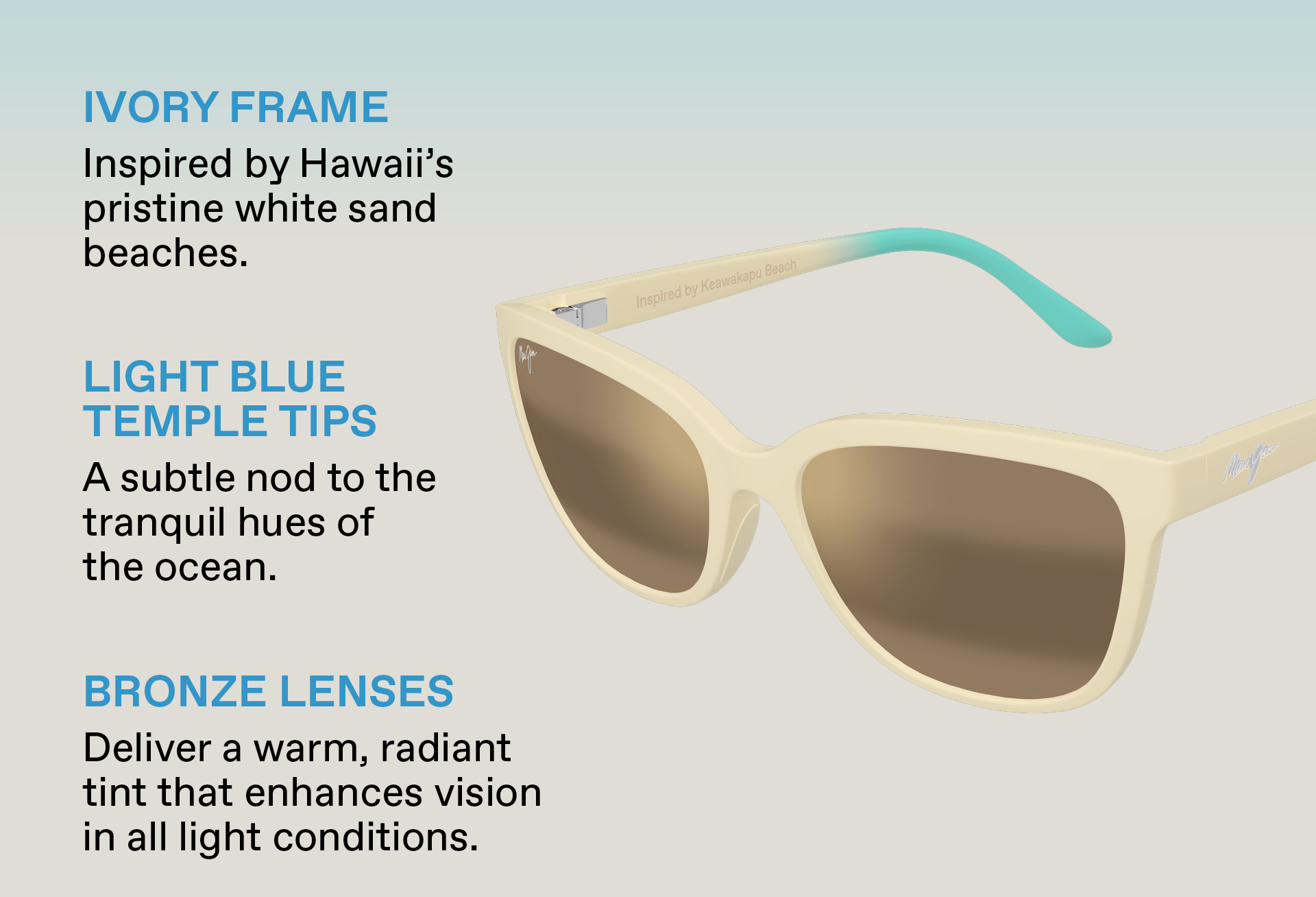 IVORY FRAME: Inspired by Hawaii's pristine white sand beaches. LIGHT BLUE TEMPLE TIPS: A subtle nod to the tranquil hues of the ocean. BRONZE LENSES: Delivery a warm, radiant tint that enhances vision in all light conditions.