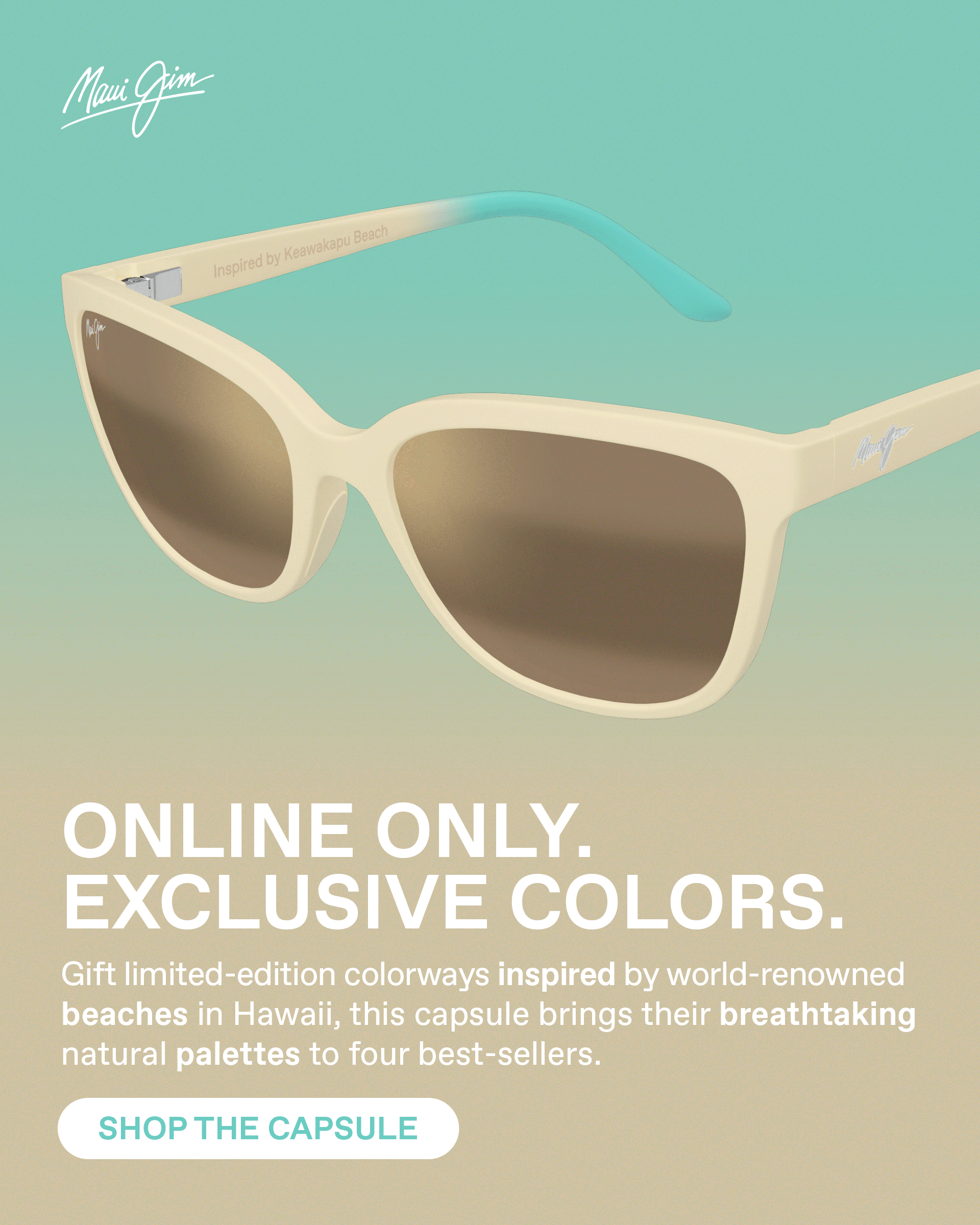Maui Jim - Online Only. Exclusive Colors. Gift limited-edition colorways inspired by world-renowned beaches in Hawaii'. This capsule brings their breathtaking nature palettes to four best sellers. Shop the Capsule