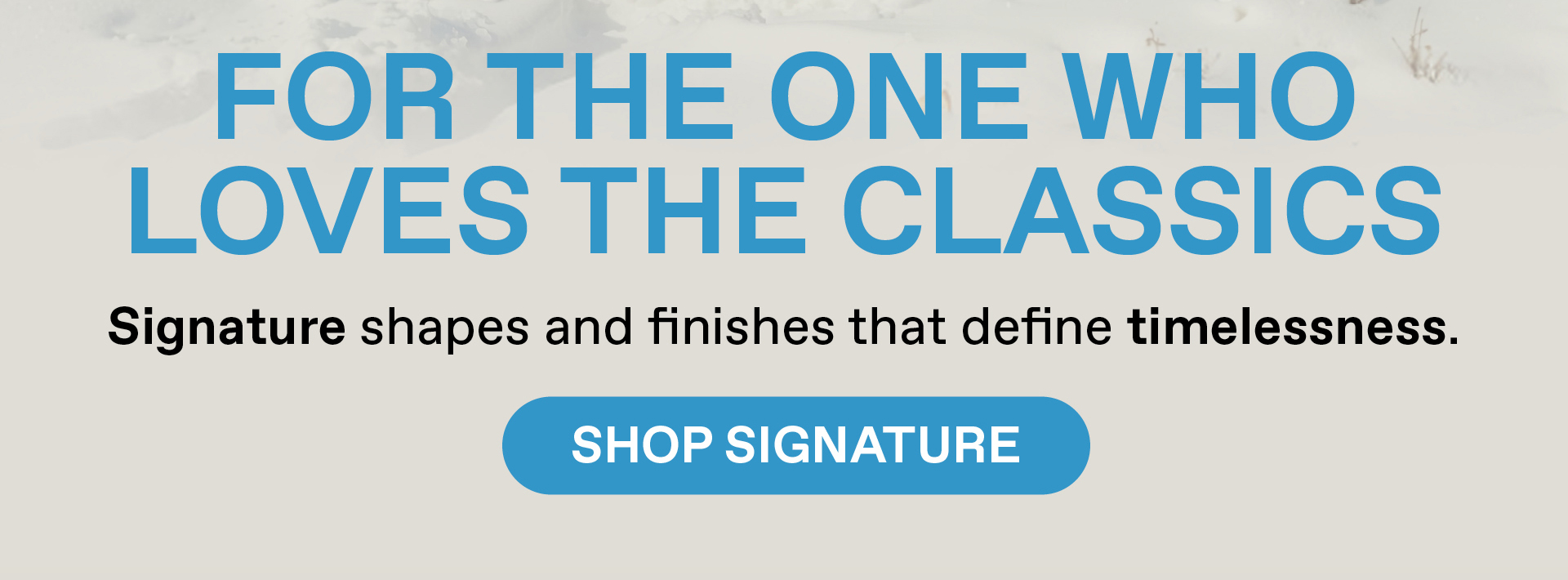 For the one who loves the classics. Signature shapes and finishes that define timelessness. Shop Signature