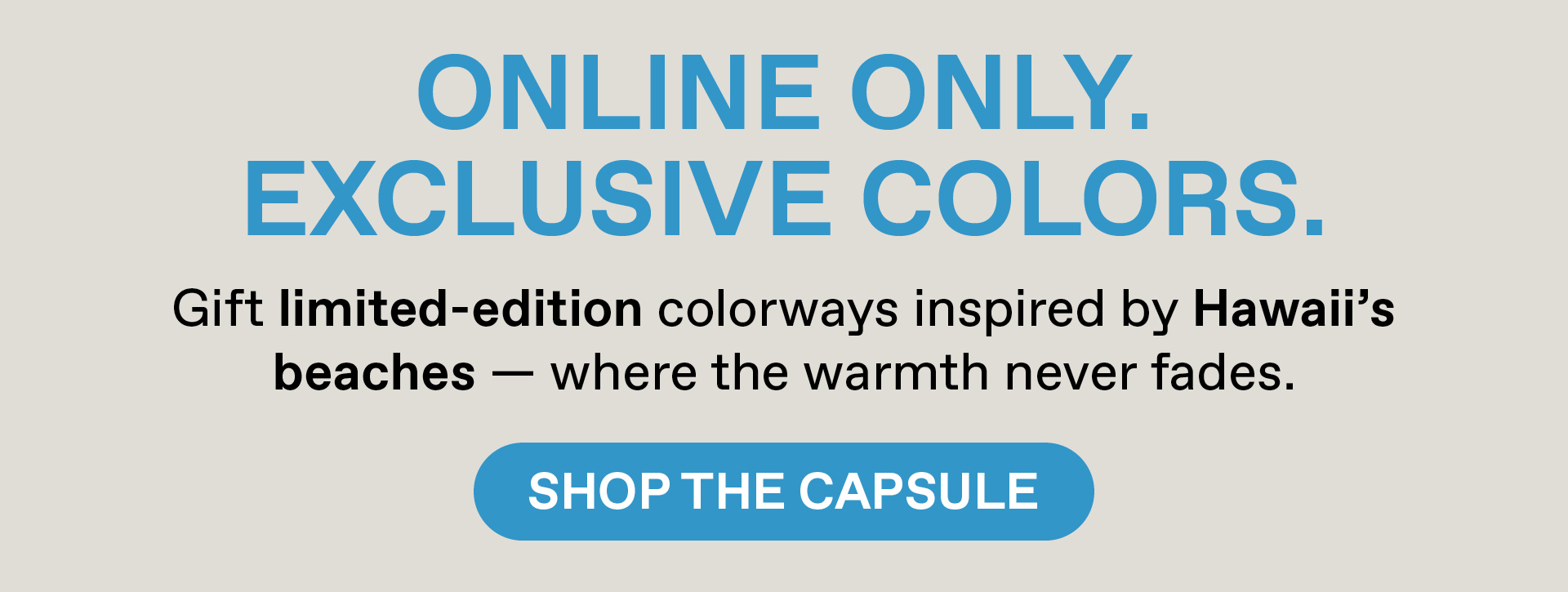 Online Only. Exclusive Colors. Gift limited- edition colorways inspired by Hawaii's beaches - where warmth never fades. Shop the Capsule.