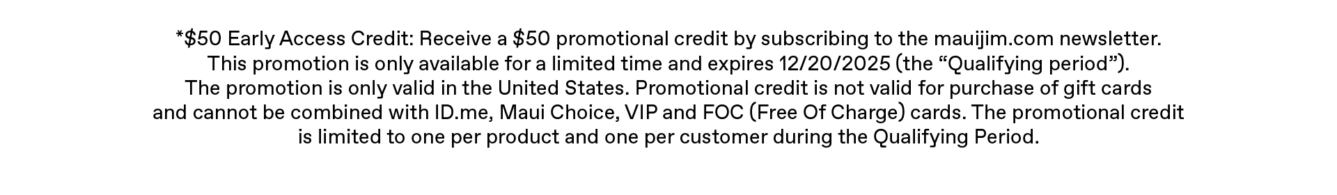 $50 Early Access Credit: Receive a $50 promotional credit by subscribing to the mauijim.com newsletter. This promotion is only available for a limited time, and expires 12/20/20255 (the “Qualifying period”). The promotion is only valid in the United States. Promotional credit is not valid for purchase of gift cards and cannot be combined with ID.me, Maui Choice, VIP and FOC (Free Of Charge) cards. The promotional credit is limited to one per product and one per customer during the Qualifying Period.