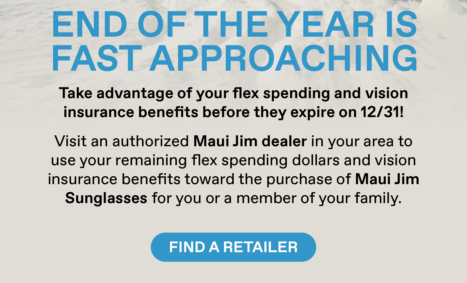 End of year is fast approaching! Take advantage of your flex spending and vision insurance benefits before they expire on 12/31! Visit an authorized Maui Jim dealer in your area to use your remaining flex spending dollars and vision insurance benefits toward the purchase of Maui Jim Sunglasses for you or a member of your family. Find a Retailer