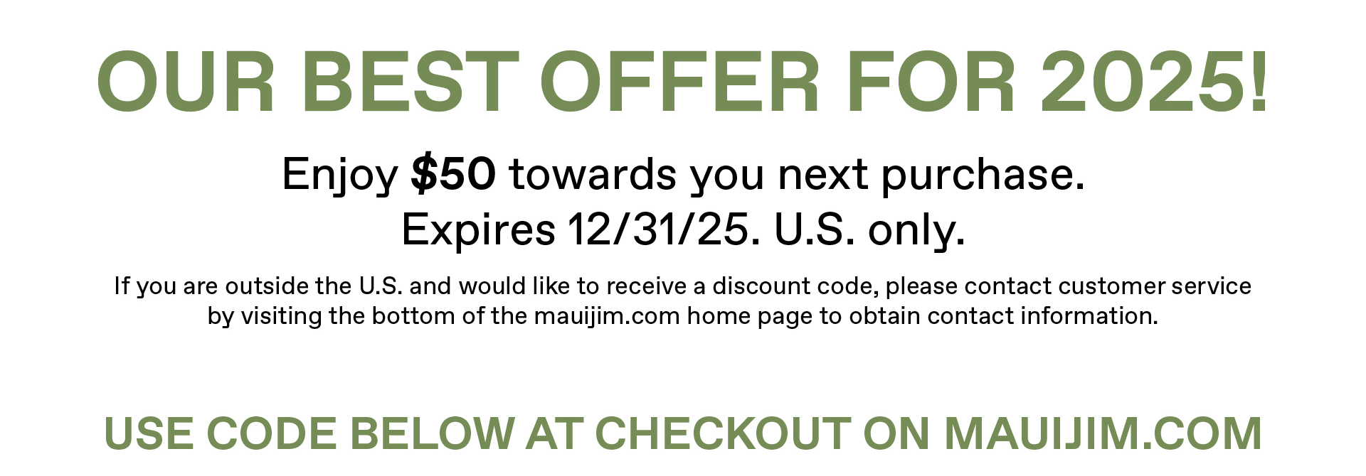 Our Our best off for 2025! Enjoy $50 towards your next purchase. Expires 12/31/25. U.S. only. If you are outside the U.S. and would like to receive a discountt code, please contact customer service by visiting the bottom of the mauijim.com home page to obtain contact information. Use code below at checkout on mauijim.comj