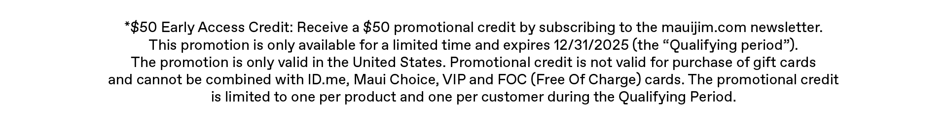 $50 Early Access Credit: Receive a $50 promotional credit by subscribing to the mauijim.com newsletter. This promotion is only available for a limited time, and expires 12/31/2025 (the “Qualifying period”). The promotion is only valid in the United States. Promotional credit is not valid for purchase of gift cards and cannot be combined with ID.me, Maui Choice, VIP and FOC (Free Of Charge) cards. The promotional credit is limited to one per product and one per customer during the Qualifying Period.