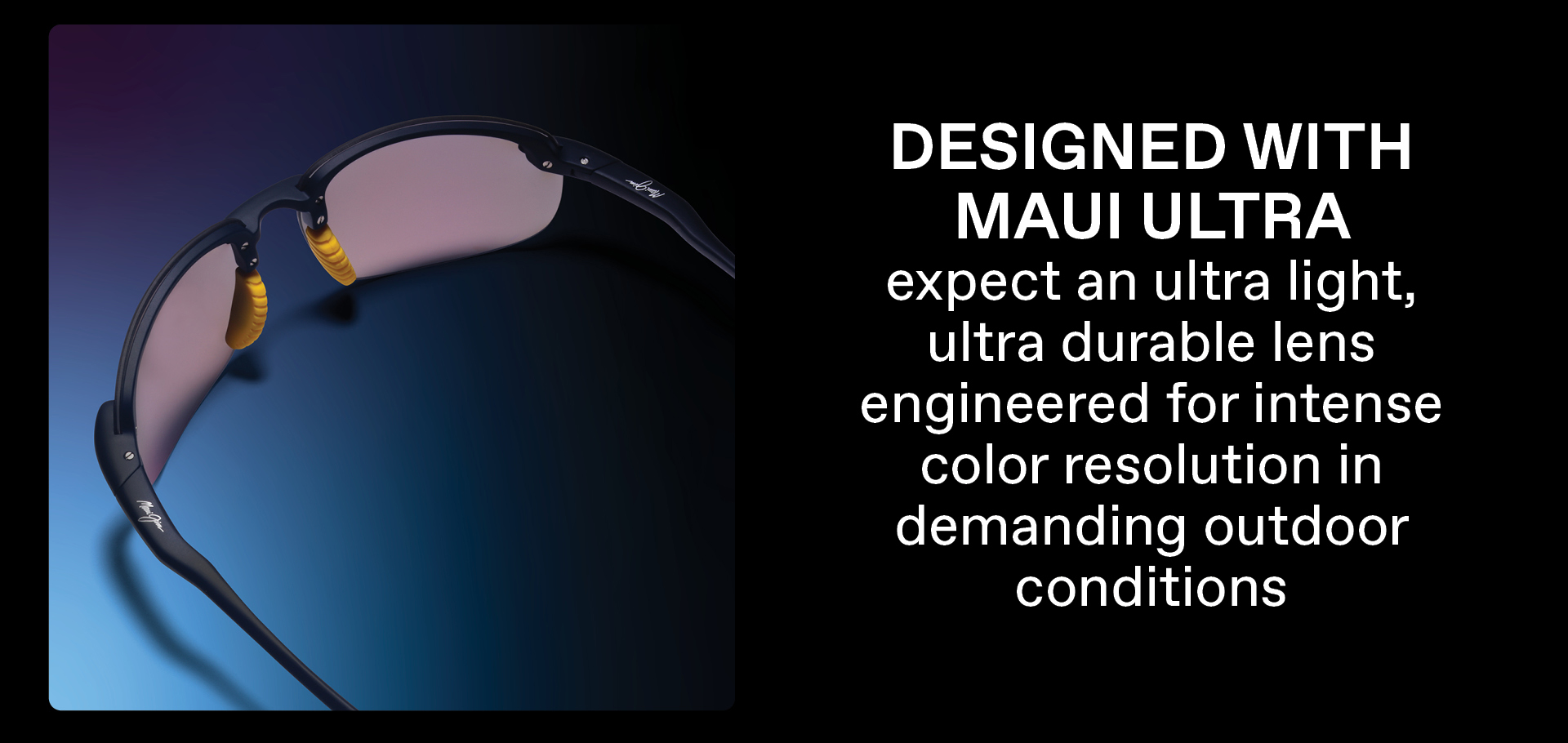 Designed with Maui Ultra expect and ultra light, ultra durable lens engineered for intense color resolution in demanding outdoor conditions.