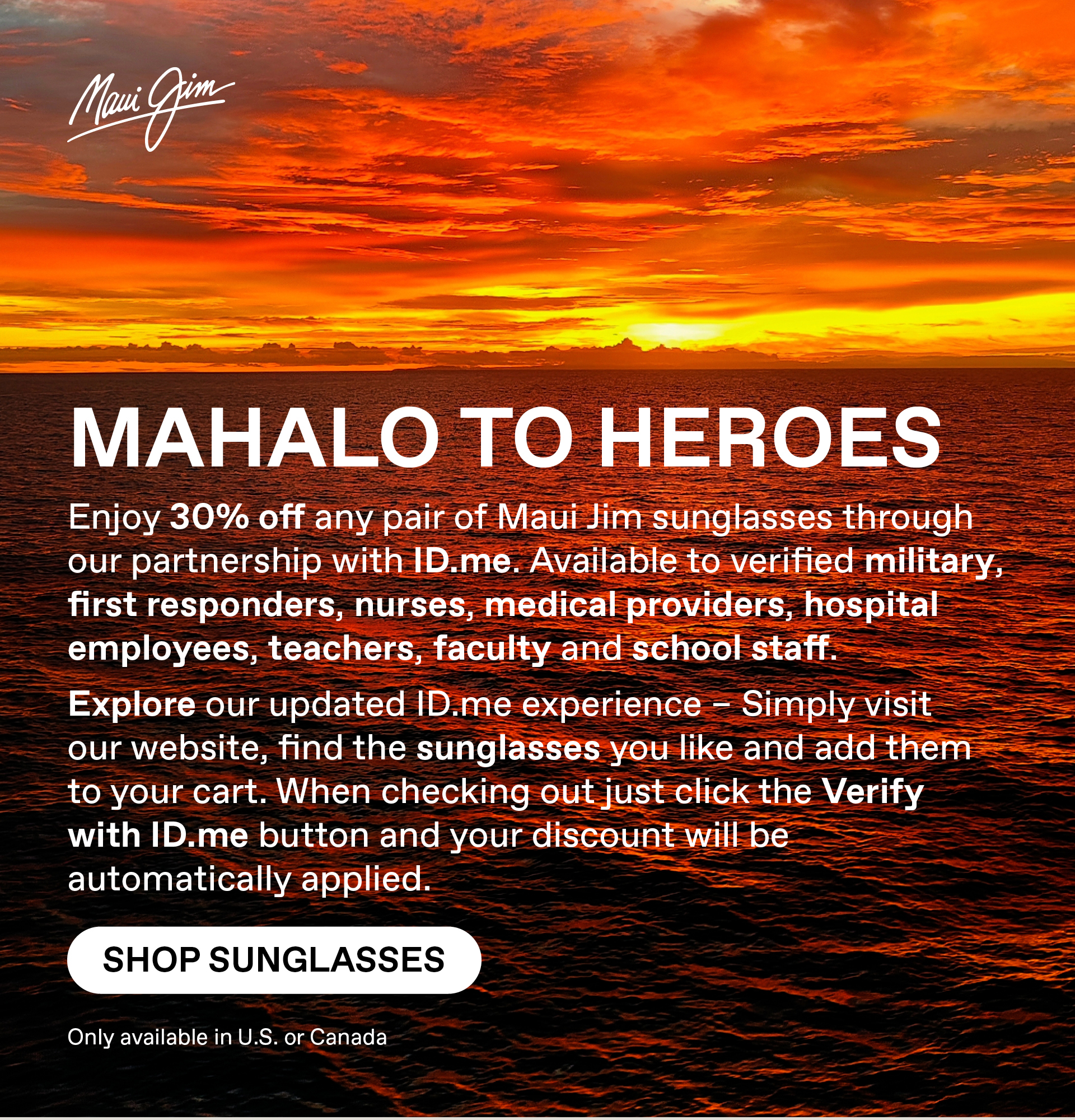 Maui Jim - Mahalo to Heroes - Enjoy 30% Off any pair of Maui Jim Sunglasses through our partnership with ID.me. Available to verified military, first responders, nurses, medial providers, hospital employees, teachers, faculty and school staff. Explore our updated ID.me experience – Simply visit our website, find the sunglasses you like and add them to your cart. When checking out just click the Verify with ID.me button and your discount will be automatically applied Shop Sunglasses