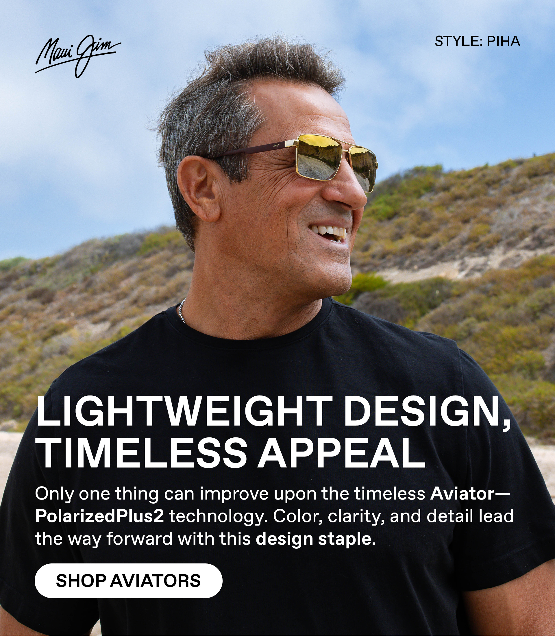 Maui Jim- Lightweight Design, Timeless Appeal. Only one thing can improve upon the timeless Aviator - Polarizedplus2 technology. Color, Clarity and detail lead the way forward with this design staple. Shop Aviators Style Shown: Piha