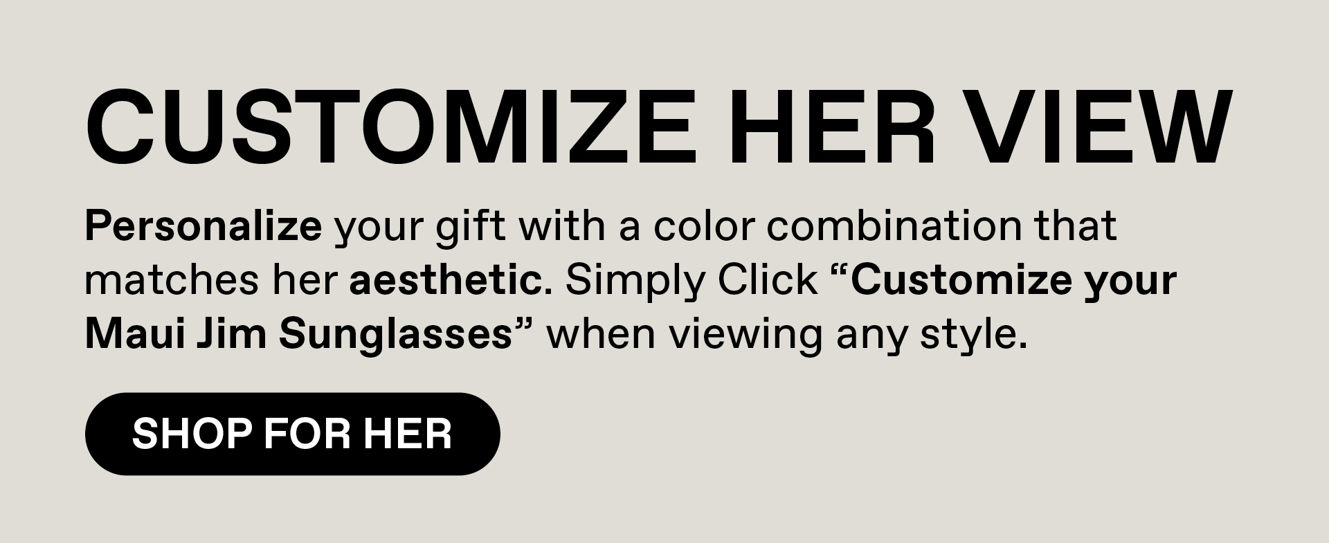 CUSTOMIZE HER VIEW. Personalize your gift with a color combination that matches her aesthetic. Simply Click "Customize your Maui Jim Sunglasses" when viewing any style. Shop For Her