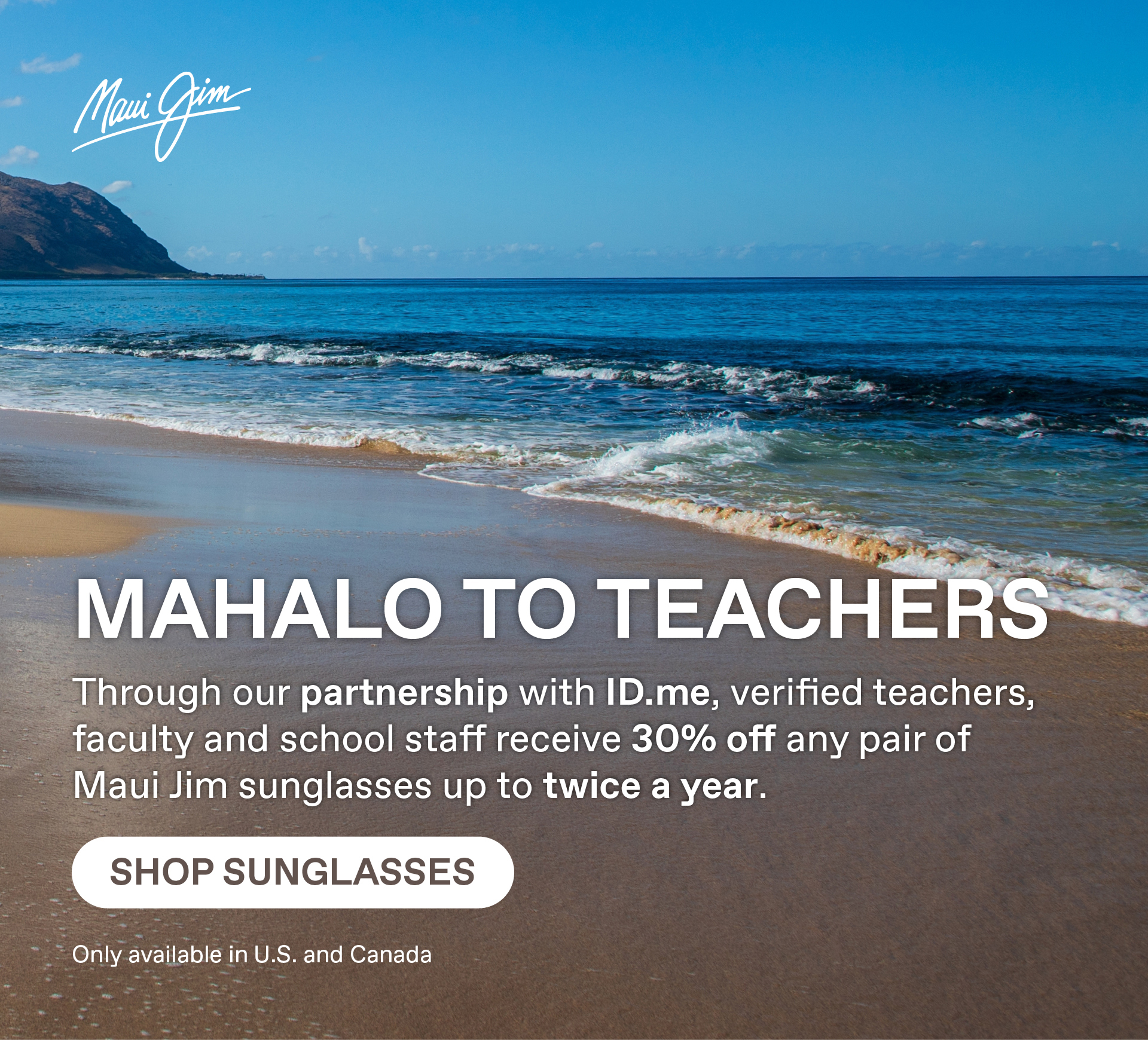 Maui Jim - Mahalo to Teachers  Through our partnership with ID.me, verified teachers, faculty and school staff receive 30% off any pair of Maui Jim sunglasses up to twice a year. Shop Sunglasses. Only available in US or Canada