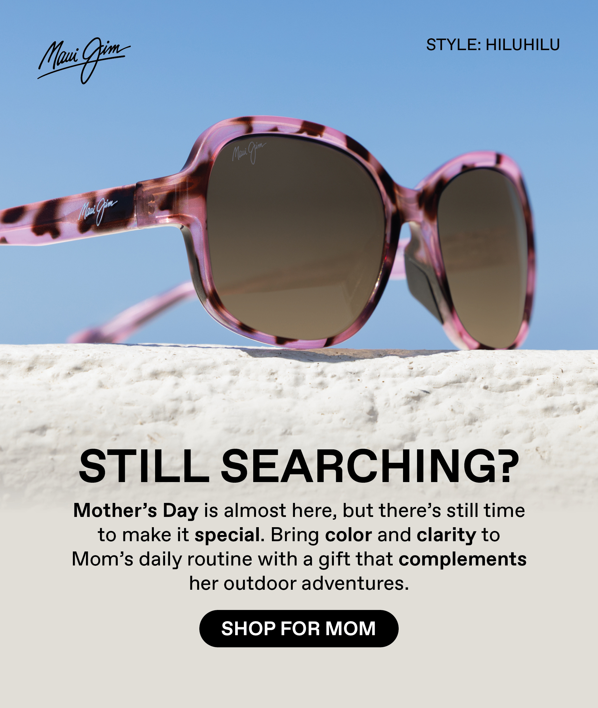 Maui Jim: Still searching? Mothers Day is almost here, but there's still time to make it special. Bring color and clarity to Mom's daily routine with a gift that complements her outdoor adventures. Shop for Mom