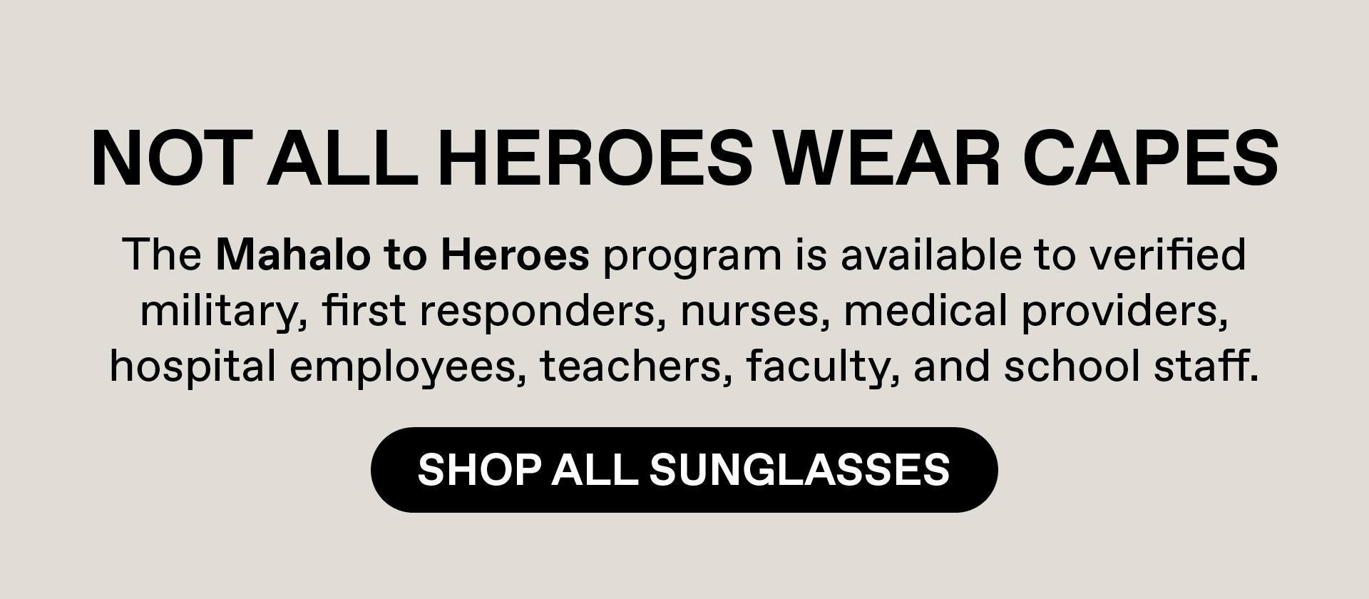 Not all heroes wear capes. Our Mahalo to heroes program is available to verified military, first responders, nurses, medical providers, hospital employees, teachers, faculty and school staff. Shop All Sunglasses