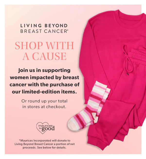 Living beyond breast cancer®. Shop with a cause. Join us in supporting women impacted by breast cancer with the purchase of our limited-edition items. Or round up your total in stores at checkout. maurices for good. *Maurices Incorporated will donate to Living Beyond Breast Cancer a portion of net proceeds. See below for details. maurices clothing.