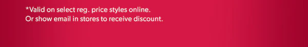 *Valid on select reg. price styles online. Or show email in stores to receive discount.