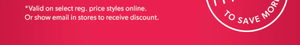 *Valid on select reg. price styles online. Or show email in stores to receive discount.