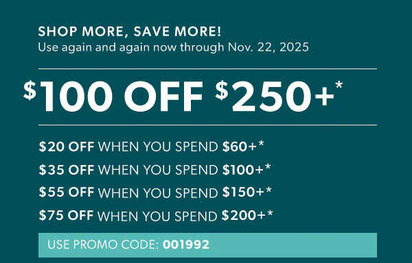 Shop more, save more! Use again and again now through Nov. 22, 2025. $100 off $250+*. $20 off when you spend $60+*. $35 off when you spend $100+*. $55 off when you spend $150+*. $75 off when you spend $200+*. Use promo code: 001992
