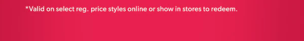 *Valid on select reg. price styles online or show in stores to redeem.