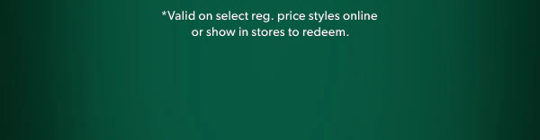 *Valid on select reg. price styles online or show in stores to redeem.