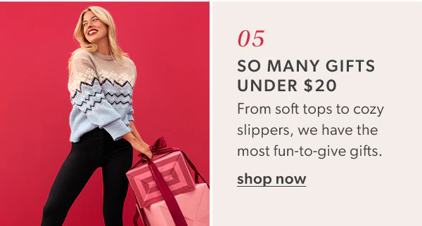 05. So many gifts under $20. From soft tops to cozy slippers, we have the most fun-to-give gifts. Shop now. Model wearing maurices clothing.