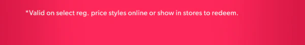 *Valid on select reg. price styles online or show in stores to redeem.