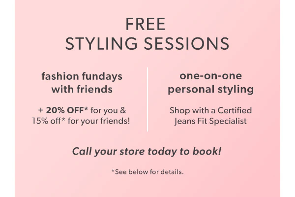 Free styling sessions. Fashion fundays with friends + 20% off* for you & 15% off* for your friends! One-on-one personal styling. Shop with a Certified Jeans Fit Specialist. Call your store today to book! *See below for details.