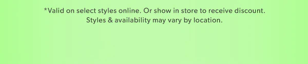 *Valid on select styles online. Or show in store to receive discount. Styles & availability may vary by location. 